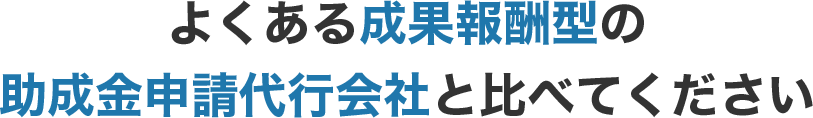 よくある成果報酬型の助成金申請代行会社と比べてください